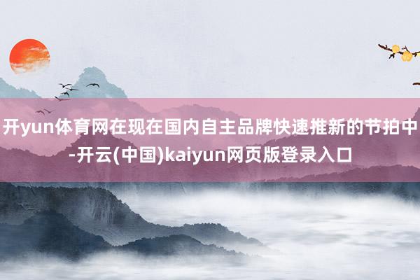 开yun体育网 在现在国内自主品牌快速推新的节拍中-开云(中国)kaiyun网页版登录入口