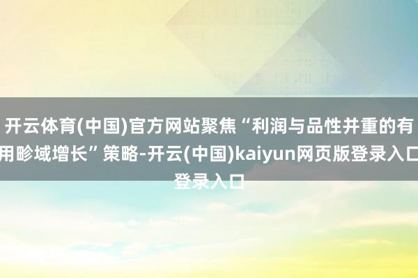 开云体育(中国)官方网站聚焦“利润与品性并重的有用畛域增长”策略-开云(中国)kaiyun网页版登录入口