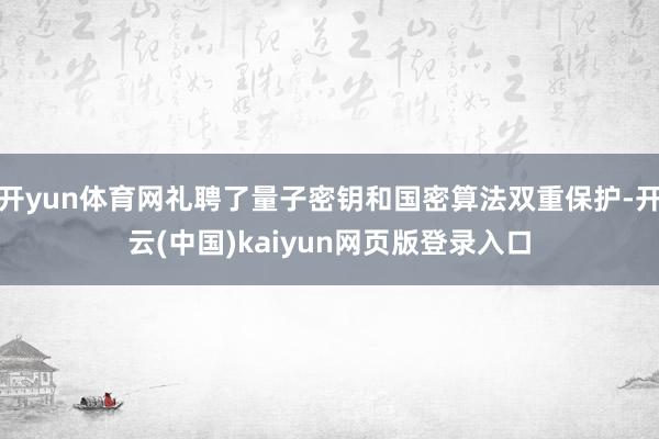 开yun体育网礼聘了量子密钥和国密算法双重保护-开云(中国)kaiyun网页版登录入口