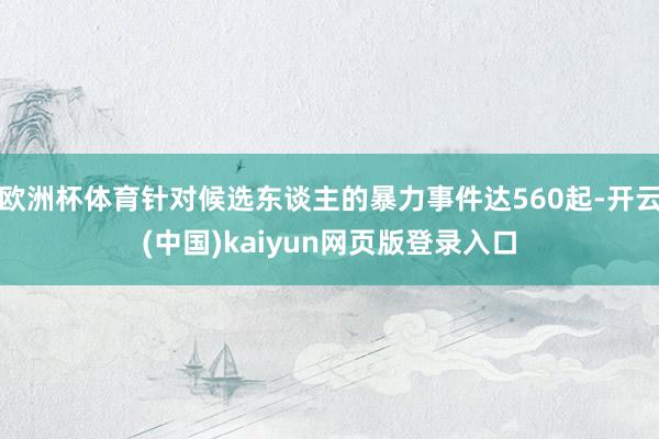 欧洲杯体育针对候选东谈主的暴力事件达560起-开云(中国)kaiyun网页版登录入口
