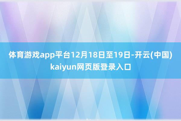 体育游戏app平台　　12月18日至19日-开云(中国)kaiyun网页版登录入口