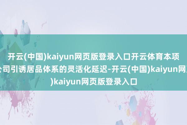 开云(中国)kaiyun网页版登录入口开云体育本项见识施行是公司引诱居品体系的灵活化延迟-开云(中国)kaiyun网页版登录入口
