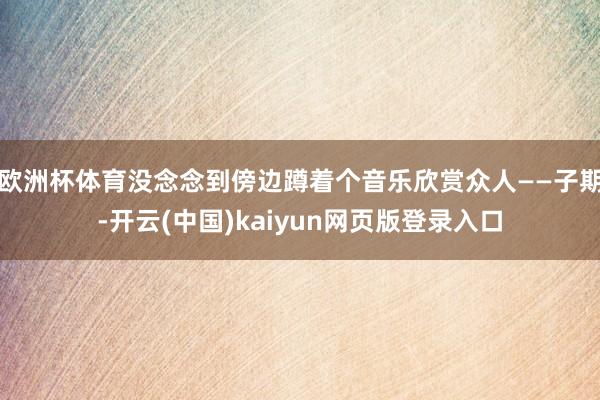 欧洲杯体育没念念到傍边蹲着个音乐欣赏众人——子期-开云(中国)kaiyun网页版登录入口