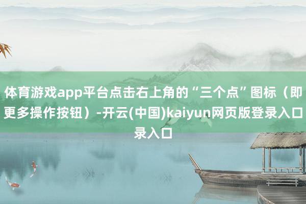 体育游戏app平台点击右上角的“三个点”图标（即更多操作按钮）-开云(中国)kaiyun网页版登录入口
