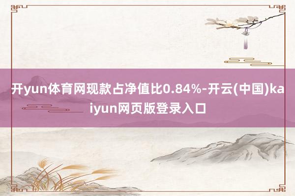 开yun体育网现款占净值比0.84%-开云(中国)kaiyun网页版登录入口