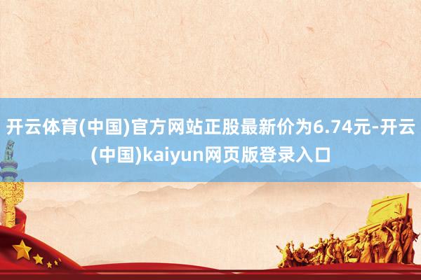 开云体育(中国)官方网站正股最新价为6.74元-开云(中国)kaiyun网页版登录入口
