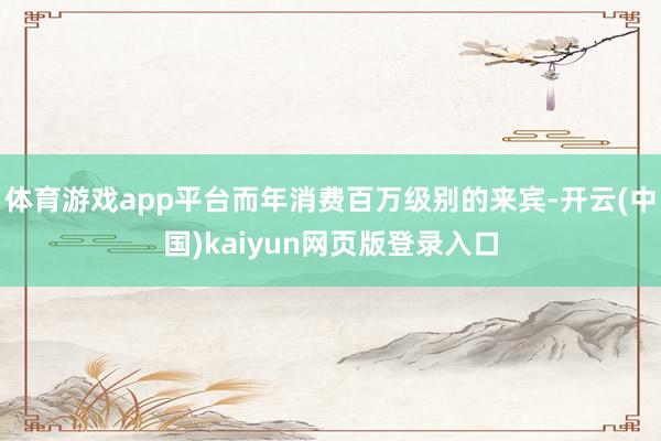 体育游戏app平台而年消费百万级别的来宾-开云(中国)kaiyun网页版登录入口