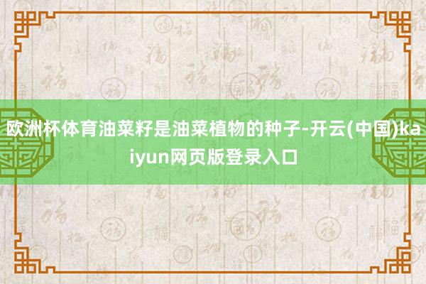 欧洲杯体育油菜籽是油菜植物的种子-开云(中国)kaiyun网页版登录入口