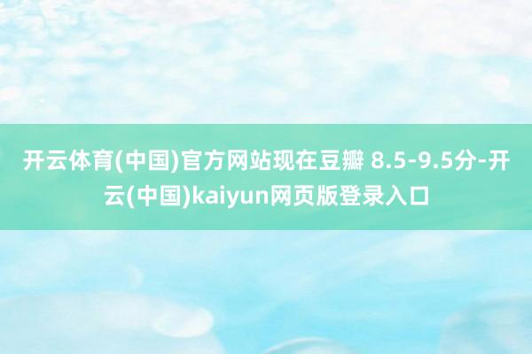 开云体育(中国)官方网站现在豆瓣 8.5-9.5分-开云(中国)kaiyun网页版登录入口