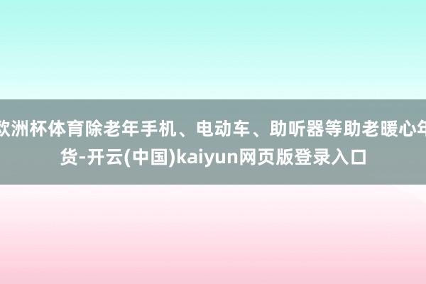 欧洲杯体育除老年手机、电动车、助听器等助老暖心年货-开云(中国)kaiyun网页版登录入口