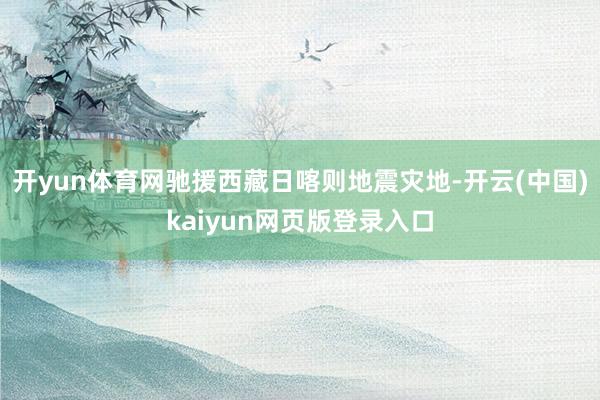 开yun体育网驰援西藏日喀则地震灾地-开云(中国)kaiyun网页版登录入口