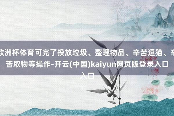 欧洲杯体育可完了投放垃圾、整理物品、辛苦逗猫、辛苦取物等操作-开云(中国)kaiyun网页版登录入口