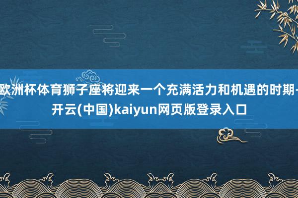 欧洲杯体育狮子座将迎来一个充满活力和机遇的时期-开云(中国)kaiyun网页版登录入口