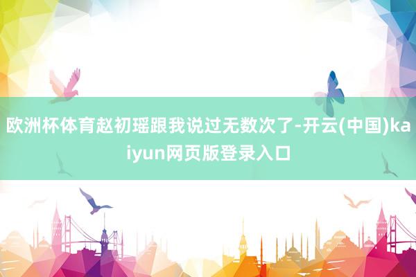 欧洲杯体育赵初瑶跟我说过无数次了-开云(中国)kaiyun网页版登录入口