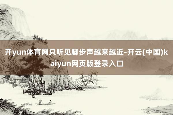 开yun体育网只听见脚步声越来越近-开云(中国)kaiyun网页版登录入口