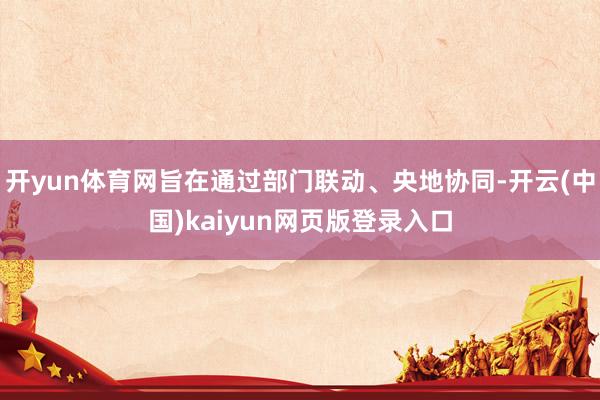 开yun体育网旨在通过部门联动、央地协同-开云(中国)kaiyun网页版登录入口