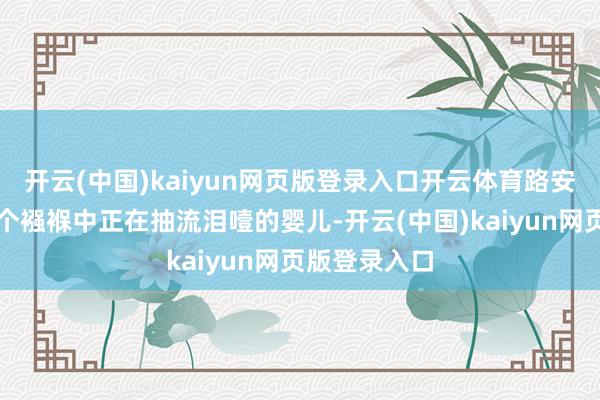 开云(中国)kaiyun网页版登录入口开云体育路安邦看见了一个襁褓中正在抽流泪噎的婴儿-开云(中国)kaiyun网页版登录入口