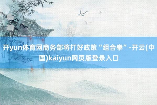 开yun体育网商务部将打好政策“组合拳”-开云(中国)kaiyun网页版登录入口