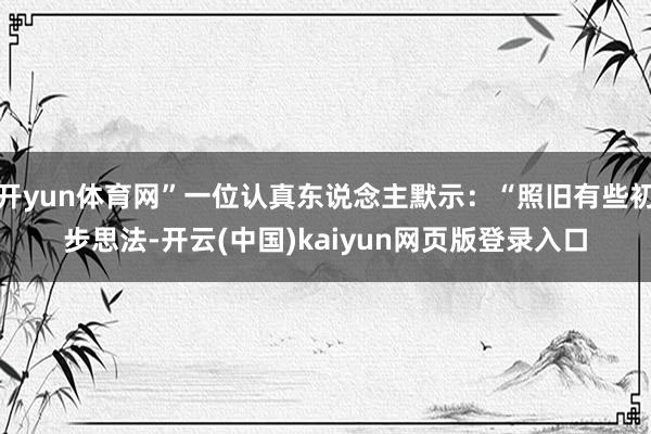 开yun体育网”一位认真东说念主默示：“照旧有些初步思法-开云(中国)kaiyun网页版登录入口