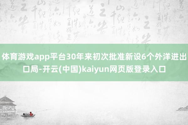 体育游戏app平台30年来初次批准新设6个外洋进出口局-开云(中国)kaiyun网页版登录入口