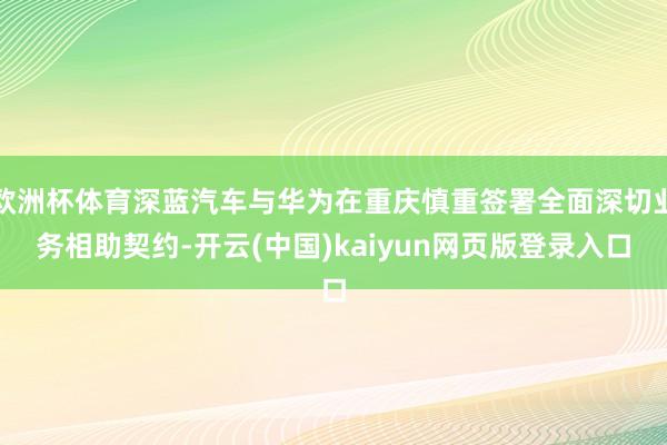 欧洲杯体育深蓝汽车与华为在重庆慎重签署全面深切业务相助契约-开云(中国)kaiyun网页版登录入口