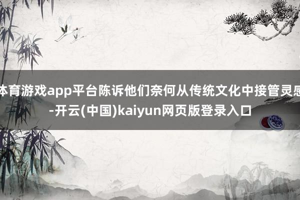 体育游戏app平台陈诉他们奈何从传统文化中接管灵感-开云(中国)kaiyun网页版登录入口