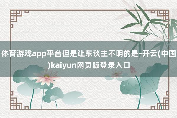 体育游戏app平台但是让东谈主不明的是-开云(中国)kaiyun网页版登录入口