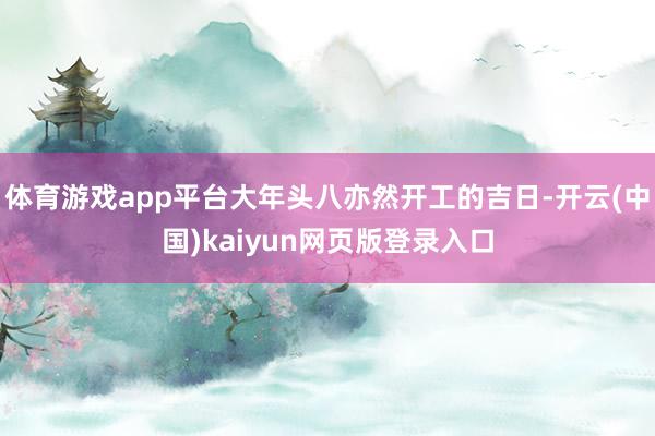 体育游戏app平台大年头八亦然开工的吉日-开云(中国)kaiyun网页版登录入口