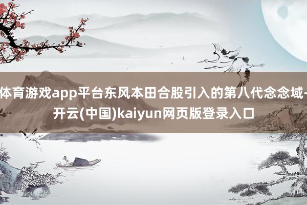 体育游戏app平台东风本田合股引入的第八代念念域-开云(中国)kaiyun网页版登录入口