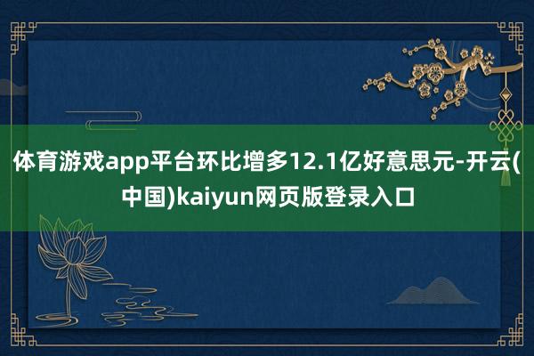 体育游戏app平台环比增多12.1亿好意思元-开云(中国)kaiyun网页版登录入口