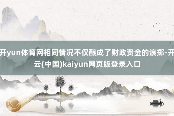 开yun体育网相同情况不仅酿成了财政资金的浪掷-开云(中国)kaiyun网页版登录入口