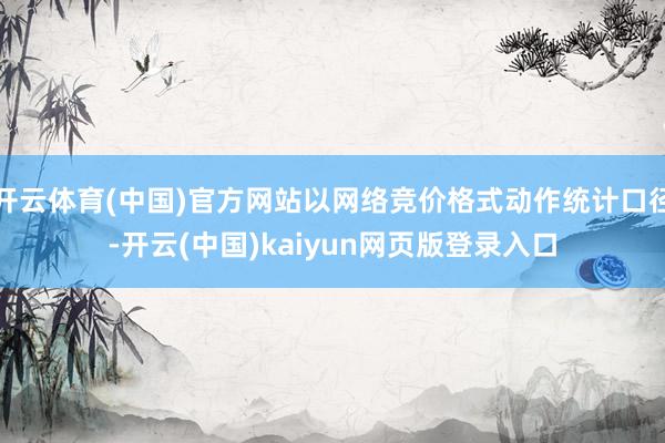 开云体育(中国)官方网站以网络竞价格式动作统计口径-开云(中国)kaiyun网页版登录入口