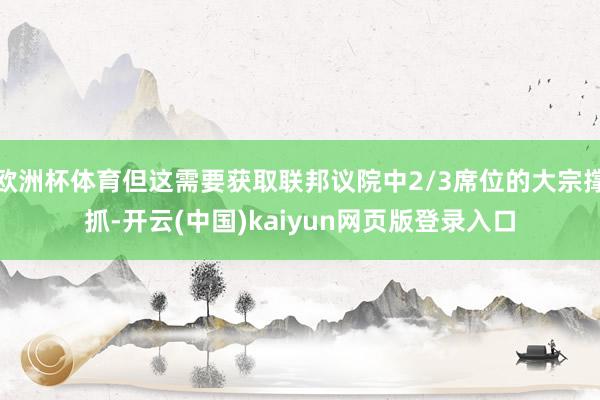 欧洲杯体育但这需要获取联邦议院中2/3席位的大宗撑抓-开云(中国)kaiyun网页版登录入口