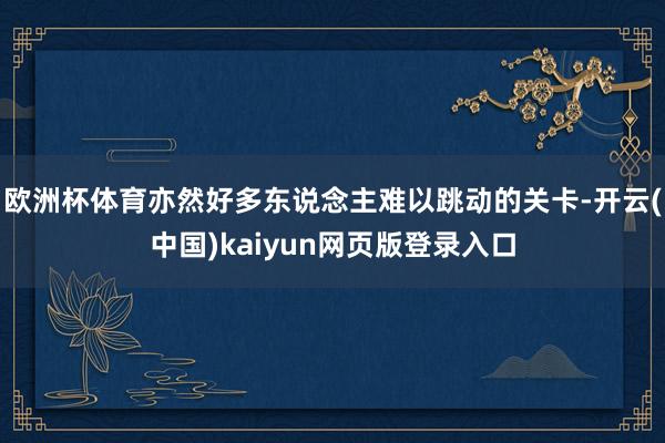 欧洲杯体育亦然好多东说念主难以跳动的关卡-开云(中国)kaiyun网页版登录入口