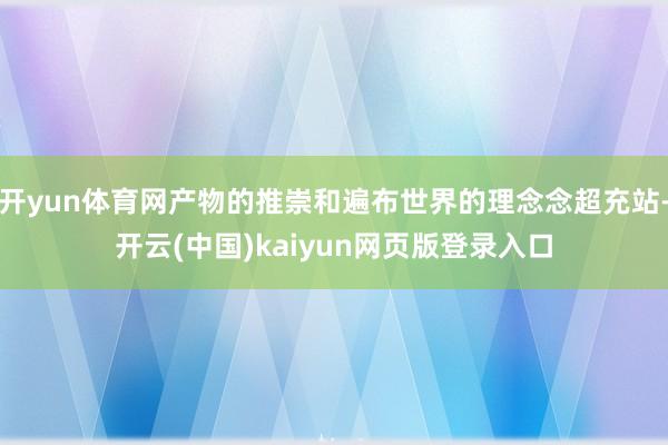 开yun体育网产物的推崇和遍布世界的理念念超充站-开云(中国)kaiyun网页版登录入口
