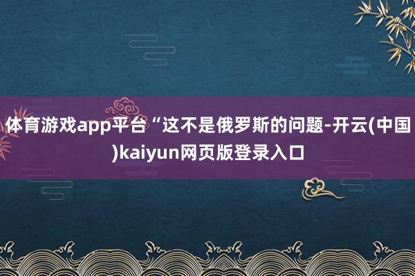 体育游戏app平台“这不是俄罗斯的问题-开云(中国)kaiyun网页版登录入口