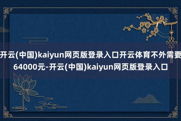 开云(中国)kaiyun网页版登录入口开云体育不外需要64000元-开云(中国)kaiyun网页版登录入口