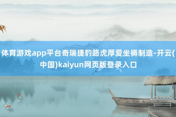 体育游戏app平台奇瑞捷豹路虎厚爱坐褥制造-开云(中国)kaiyun网页版登录入口