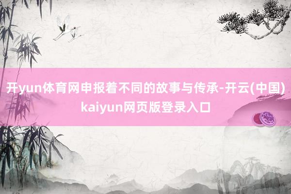 开yun体育网申报着不同的故事与传承-开云(中国)kaiyun网页版登录入口