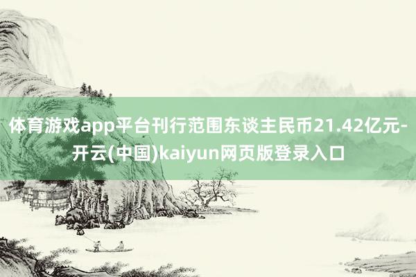 体育游戏app平台刊行范围东谈主民币21.42亿元-开云(中国)kaiyun网页版登录入口