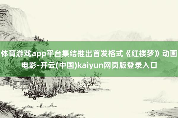 体育游戏app平台集结推出首发格式《红楼梦》动画电影-开云(中国)kaiyun网页版登录入口