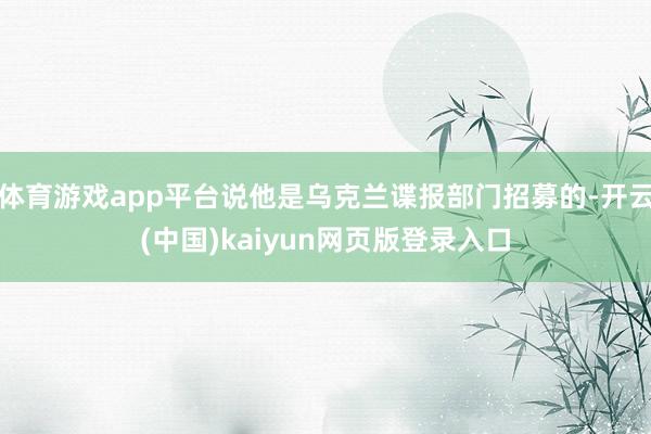 体育游戏app平台说他是乌克兰谍报部门招募的-开云(中国)kaiyun网页版登录入口